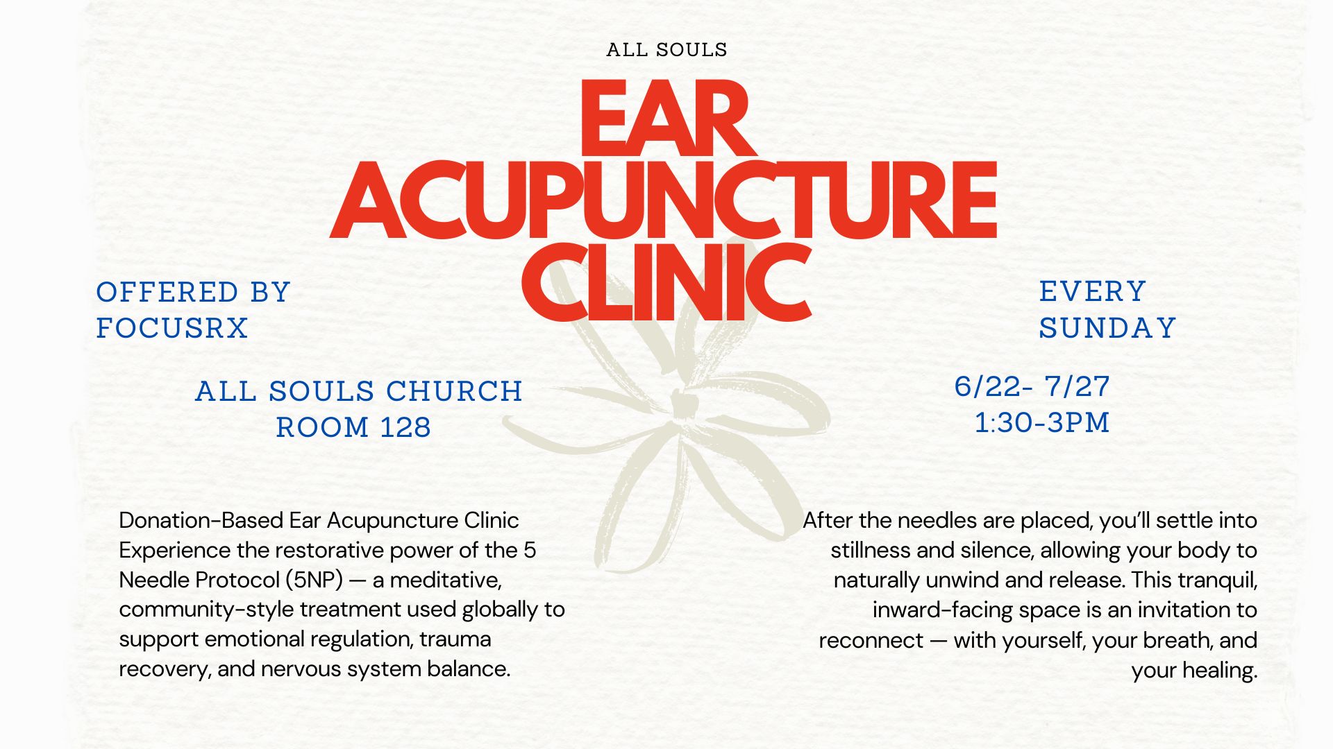 A promotional flyer for the “Ear Acupuncture Clinic” at All Souls Church. The main title is centered in large, bold red text reading: “EAR ACUPUNCTURE CLINIC.” Above it, in smaller uppercase text, it says “ALL SOULS.” Behind the title is a soft, beige abstract flower graphic. On the left, in blue typewriter-style font, it reads: “OFFERED BY FOCUSRX ALL SOULS CHURCH ROOM 128” On the right, also in blue: “EVERY SUNDAY 6/22 – 7/27” At the bottom are two blocks of black text. The left block reads: “Donation-Based Ear Acupuncture Clinic Experience the restorative power of the 5 Needle Protocol (5NP) — a meditative, community-style treatment used globally to support emotional regulation, trauma recovery, and nervous system balance.” The right block reads: “After the needles are placed, you’ll settle into stillness and silence, allowing your body to naturally unwind and release. This tranquil, inward-facing space is an invitation to reconnect — with yourself, your breath, and your healing.” The background is a soft textured cream color, giving a calm and natural feel.
